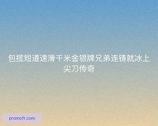 包揽短道速滑千米金银牌兄弟连铸就冰上尖刀传奇