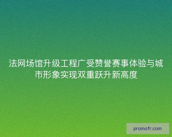 法网场馆升级工程广受赞誉赛事体验与城市形象实现双重跃升新高度