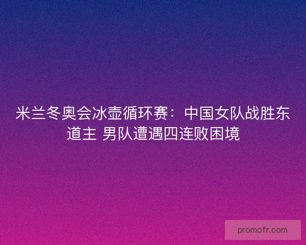 米兰冬奥会冰壶循环赛：中国女队战胜东道主 男队遭遇四连败困境