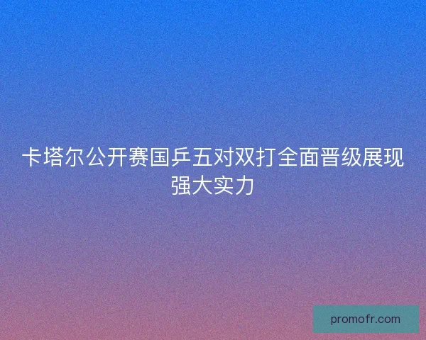 卡塔尔公开赛国乒五对双打全面晋级展现强大实力